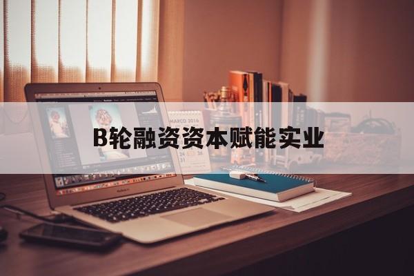 自贡市B轮融资资本赋能实业(b轮融资公司值得工作吗)