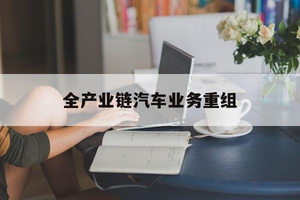 自贡市全产业链汽车业务重组(全产业链汽车业务重组的意义)