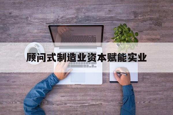 自贡市关于顾问式制造业资本赋能实业的信息